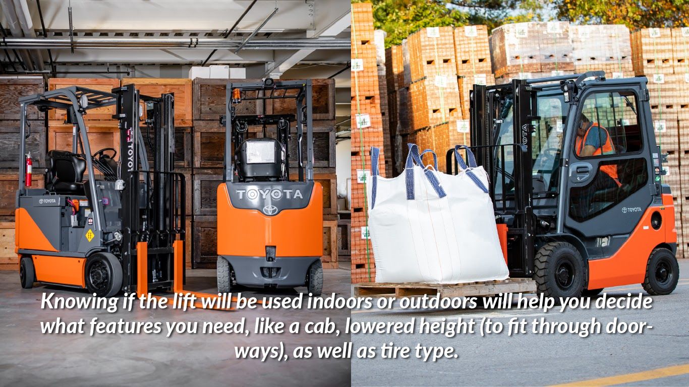 Knowing if the lift will be used indoors or outdoors will help you decide what features you need, like a cab, lowered height (to fit through doorways), as well as tire type.